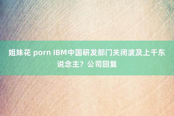 姐妹花 porn IBM中国研发部门关闭波及上千东说念主？公司回复