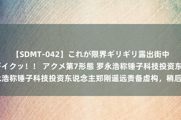 【SDMT-042】これが限界ギリギリ露出街中潮吹き アクメ自転車がイクッ！！ アクメ第7形態 罗永浩称锤子科技投资东说念主郑刚遥远责备虚构，稍后将告状
