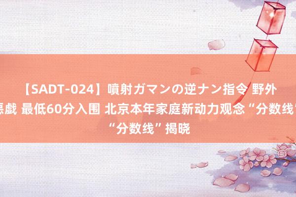 【SADT-024】噴射ガマンの逆ナン指令 野外浣腸悪戯 最低60分入围 北京本年家庭新动力观念“分数线”揭晓