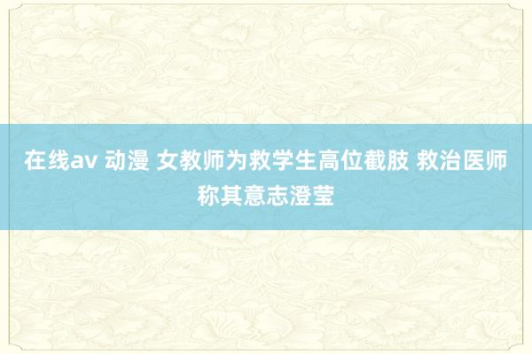 在线av 动漫 女教师为救学生高位截肢 救治医师称其意志澄莹