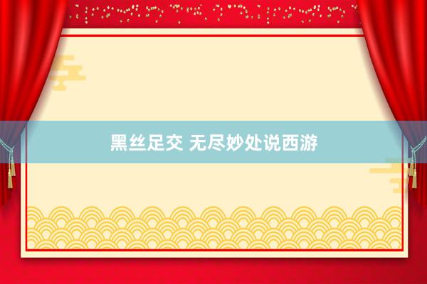 黑丝足交 无尽妙处说西游