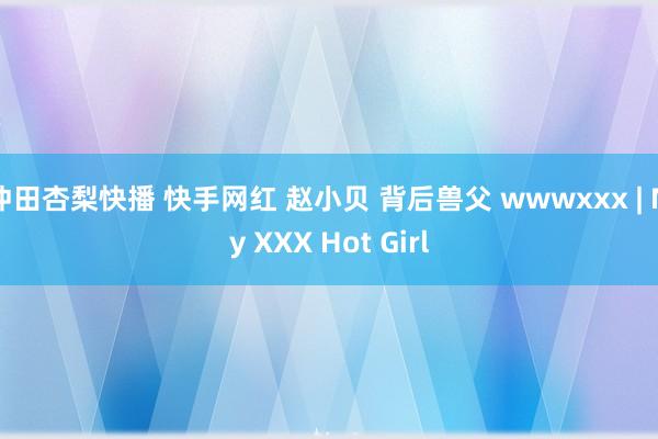 冲田杏梨快播 快手网红 赵小贝 背后兽父 wwwxxx | My XXX Hot Girl