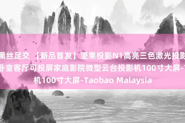 黑丝足交 【新品首发】坚果投影N1高亮三色激光投影家用超高清投影仪卧室客厅可投屏家庭影院微型云台投影机100寸大屏-Taobao Malaysia