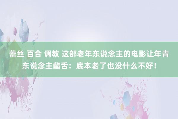 蕾丝 百合 调教 这部老年东说念主的电影让年青东说念主齰舌：底本老了也没什么不好！