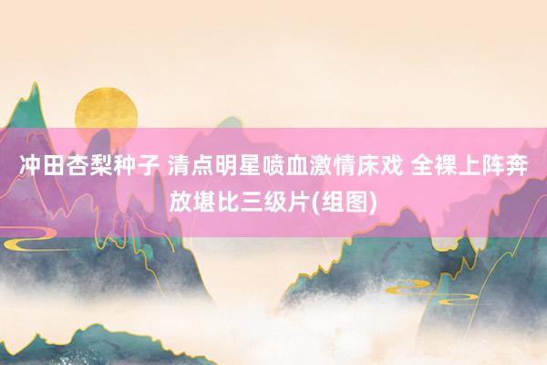 冲田杏梨种子 清点明星喷血激情床戏 全裸上阵奔放堪比三级片(组图)