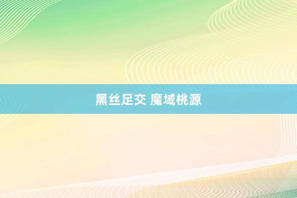 黑丝足交 魔域桃源