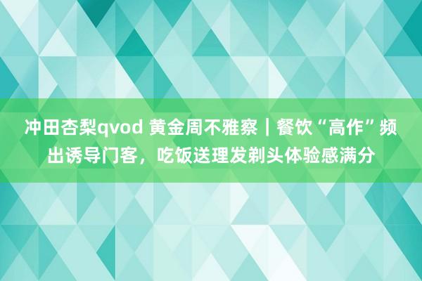 冲田杏梨qvod 黄金周不雅察｜餐饮“高作”频出诱导门客，吃饭送理发剃头体验感满分