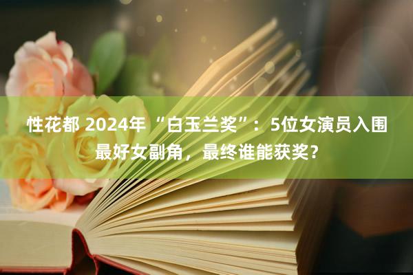 性花都 2024年 “白玉兰奖”：5位女演员入围最好女副角，最终谁能获奖？