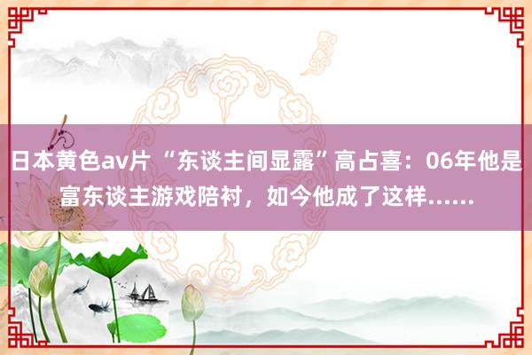 日本黄色av片 “东谈主间显露”高占喜：06年他是富东谈主游戏陪衬，如今他成了这样......