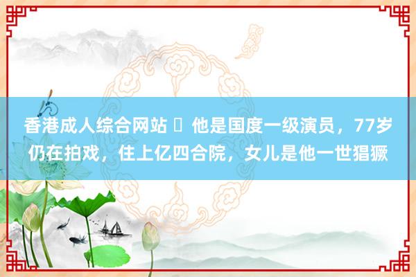 香港成人综合网站 ​他是国度一级演员，77岁仍在拍戏，住上亿四合院，女儿是他一世猖獗