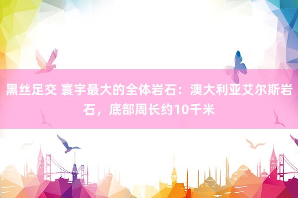 黑丝足交 寰宇最大的全体岩石：澳大利亚艾尔斯岩石，底部周长约10千米
