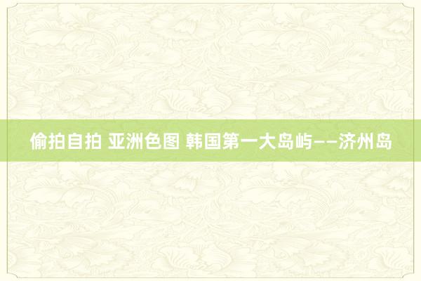 偷拍自拍 亚洲色图 韩国第一大岛屿——济州岛
