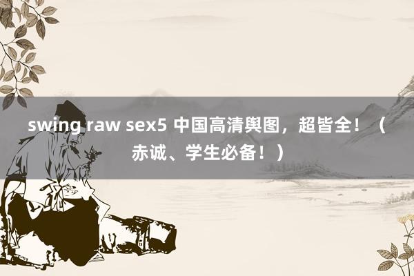 swing raw sex5 中国高清舆图，超皆全！（赤诚、学生必备！）
