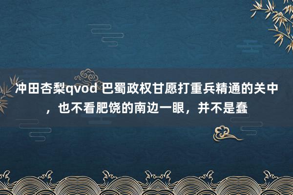 冲田杏梨qvod 巴蜀政权甘愿打重兵精通的关中，也不看肥饶的南边一眼，并不是蠢