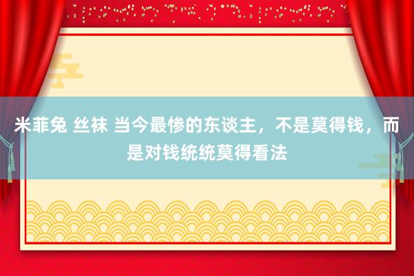 米菲兔 丝袜 当今最惨的东谈主，不是莫得钱，而是对钱统统莫得看法