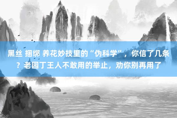 黑丝 捆绑 养花妙技里的“伪科学”，你信了几条？老园丁王人不敢用的举止，劝你别再用了