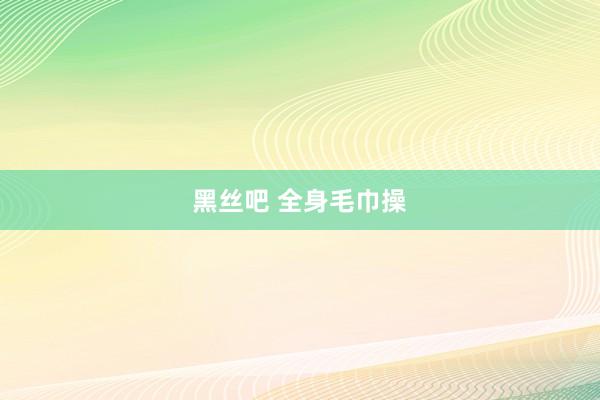 黑丝吧 全身毛巾操