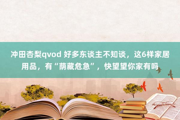 冲田杏梨qvod 好多东谈主不知谈，这6样家居用品，有“荫藏危急”，快望望你家有吗