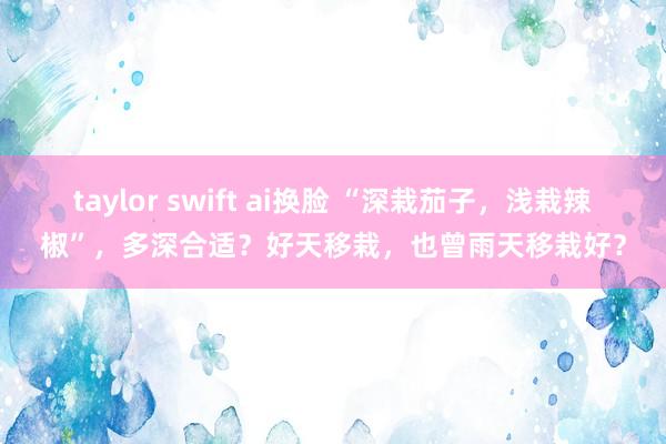 taylor swift ai换脸 “深栽茄子，浅栽辣椒”，多深合适？好天移栽，也曾雨天移栽好？