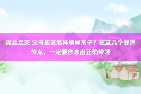 黑丝足交 父母应该怎样领导孩子？在这几个要津节点，一定要作念出正确带领