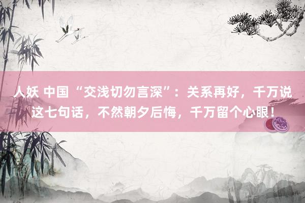 人妖 中国 “交浅切勿言深”：关系再好，千万说这七句话，不然朝夕后悔，千万留个心眼！
