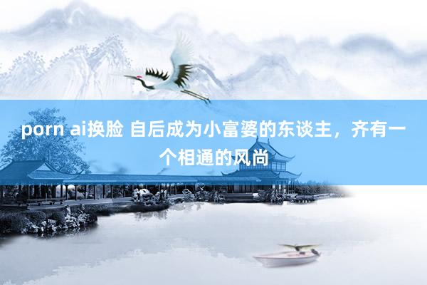 porn ai换脸 自后成为小富婆的东谈主，齐有一个相通的风尚