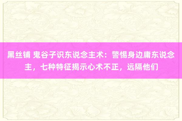 黑丝铺 鬼谷子识东说念主术：警惕身边庸东说念主，七种特征揭示心术不正，远隔他们