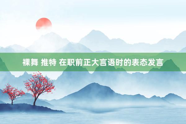 裸舞 推特 在职前正大言语时的表态发言