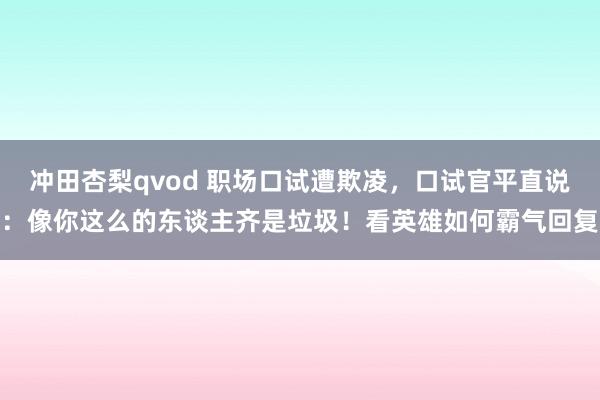 冲田杏梨qvod 职场口试遭欺凌，口试官平直说：像你这么的东谈主齐是垃圾！看英雄如何霸气回复
