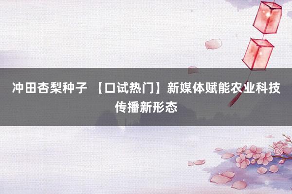 冲田杏梨种子 【口试热门】新媒体赋能农业科技传播新形态