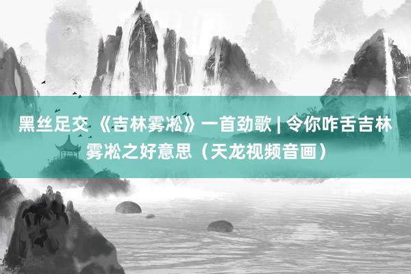 黑丝足交 《吉林雾凇》一首劲歌 | 令你咋舌吉林雾凇之好意思（天龙视频音画）