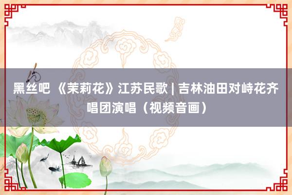 黑丝吧 《茉莉花》江苏民歌 | 吉林油田对峙花齐唱团演唱（视频音画）