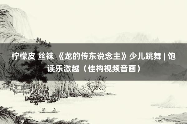 柠檬皮 丝袜 《龙的传东说念主》少儿跳舞 | 饱读乐激越（佳构视频音画）