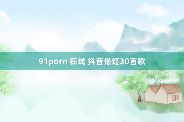 91porn 在线 抖音最红30首歌