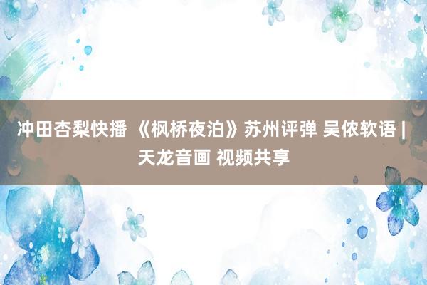 冲田杏梨快播 《枫桥夜泊》苏州评弹 吴侬软语 | 天龙音画 视频共享
