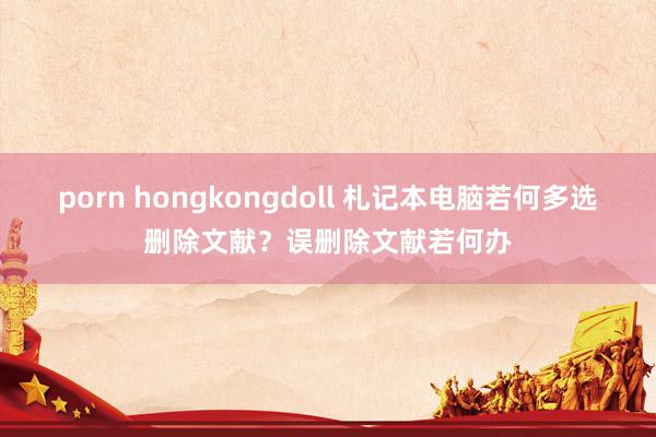 porn hongkongdoll 札记本电脑若何多选删除文献？误删除文献若何办