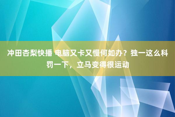 冲田杏梨快播 电脑又卡又慢何如办？独一这么科罚一下，立马变得很运动