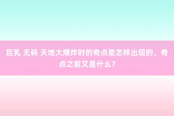 巨乳 无码 天地大爆炸时的奇点是怎样出现的，奇点之前又是什么？