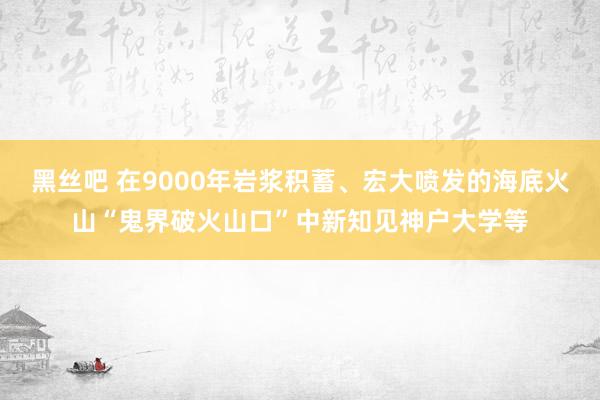 黑丝吧 在9000年岩浆积蓄、宏大喷发的海底火山“鬼界破火山口”中新知见神户大学等