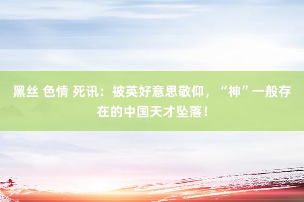 黑丝 色情 死讯：被英好意思敬仰，“神”一般存在的中国天才坠落！