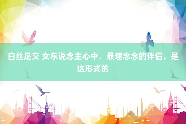 白丝足交 女东说念主心中，最理念念的伴侣，是这形式的