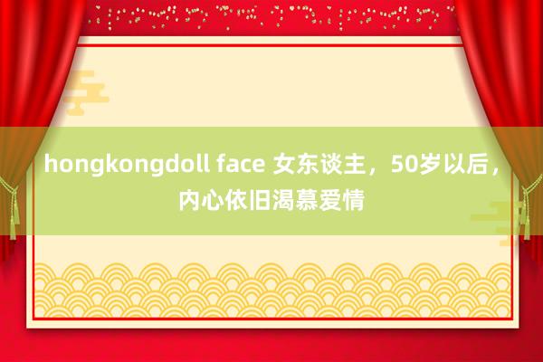 hongkongdoll face 女东谈主，50岁以后，内心依旧渴慕爱情