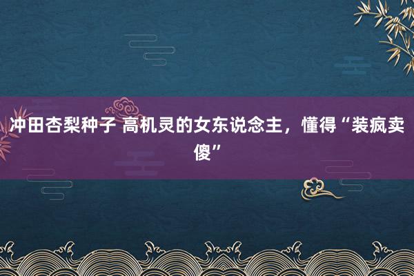 冲田杏梨种子 高机灵的女东说念主，懂得“装疯卖傻”