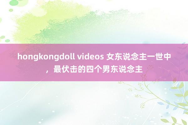 hongkongdoll videos 女东说念主一世中，最伏击的四个男东说念主