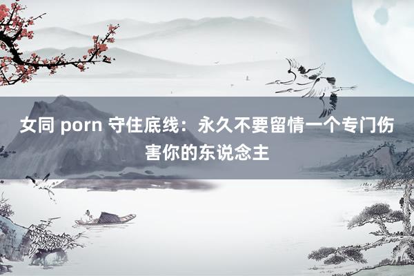 女同 porn 守住底线：永久不要留情一个专门伤害你的东说念主