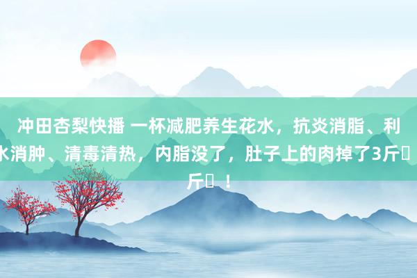 冲田杏梨快播 一杯减肥养生花水，抗炎消脂、利水消肿、清毒清热，内脂没了，肚子上的肉掉了3斤​！