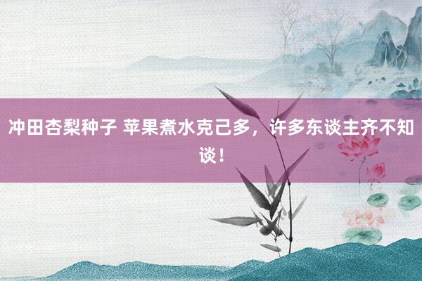 冲田杏梨种子 苹果煮水克己多，许多东谈主齐不知谈！