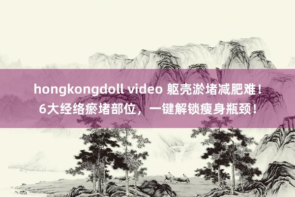 hongkongdoll video 躯壳淤堵减肥难！6大经络瘀堵部位，一键解锁瘦身瓶颈！