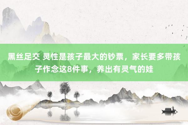 黑丝足交 灵性是孩子最大的钞票，家长要多带孩子作念这8件事，养出有灵气的娃