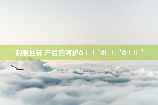 制服丝袜 产后的呵护🌹🌹🌹